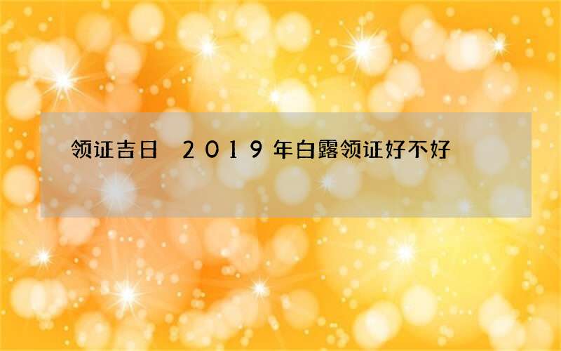 领证吉日 2019年白露领证好不好
